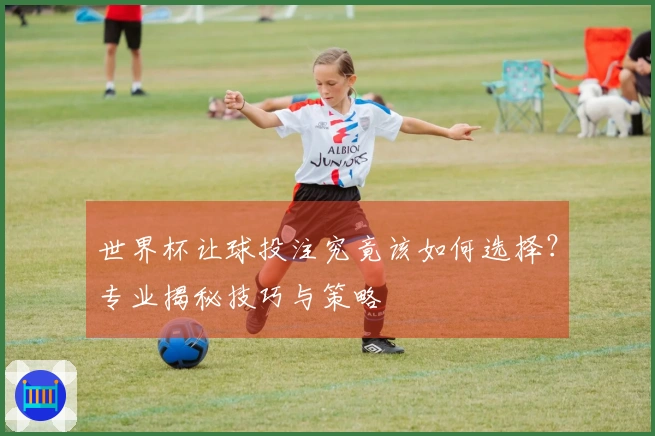 世界杯让球投注究竟该如何选择？专业揭秘技巧与策略