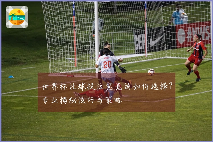 世界杯让球投注究竟该如何选择？专业揭秘技巧与策略